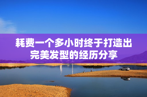 耗费一个多小时终于打造出完美发型的经历分享