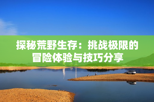 探秘荒野生存：挑战极限的冒险体验与技巧分享