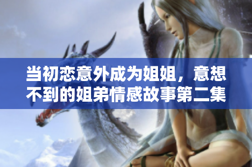 当初恋意外成为姐姐，意想不到的姐弟情感故事第二集