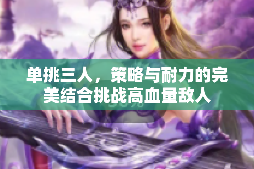 单挑三人，策略与耐力的完美结合挑战高血量敌人