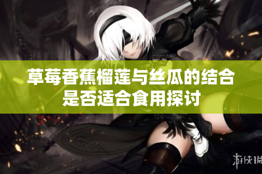 草莓香蕉榴莲与丝瓜的结合是否适合食用探讨