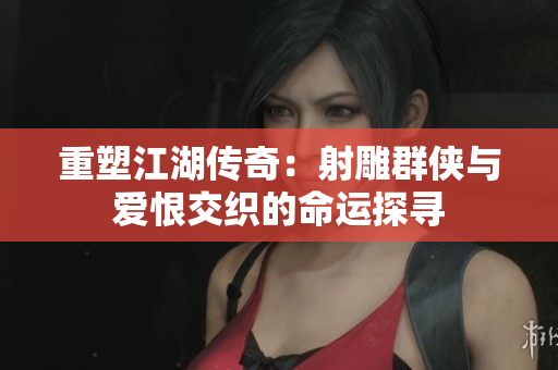 重塑江湖传奇：射雕群侠与爱恨交织的命运探寻