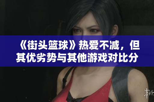 《街头篮球》热爱不减，但其优劣势与其他游戏对比分析