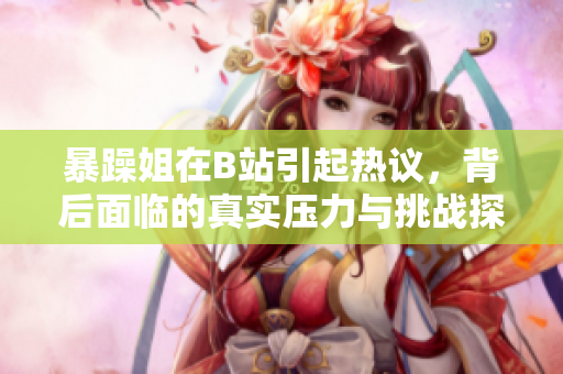 暴躁姐在B站引起热议，背后面临的真实压力与挑战探讨