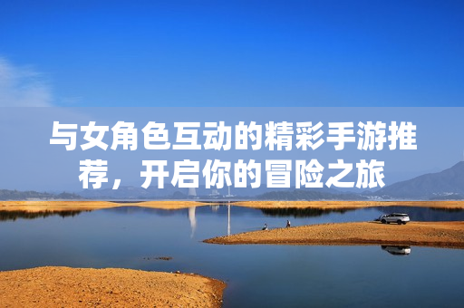 与女角色互动的精彩手游推荐，开启你的冒险之旅