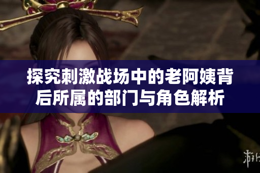 探究刺激战场中的老阿姨背后所属的部门与角色解析