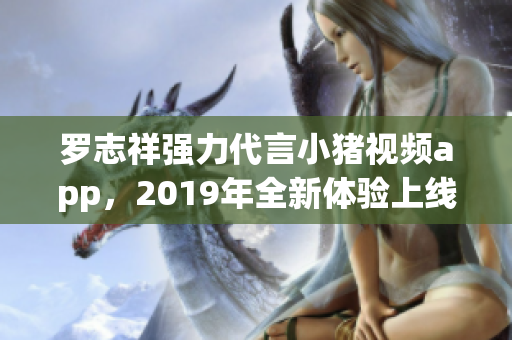 罗志祥强力代言小猪视频app，2019年全新体验上线