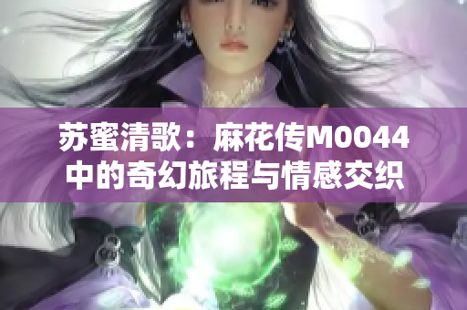 苏蜜清歌：麻花传M0044中的奇幻旅程与情感交织