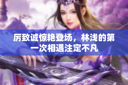 厉致诚惊艳登场，林浅的第一次相遇注定不凡