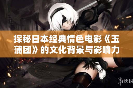探秘日本经典情色电影《玉蒲团》的文化背景与影响力