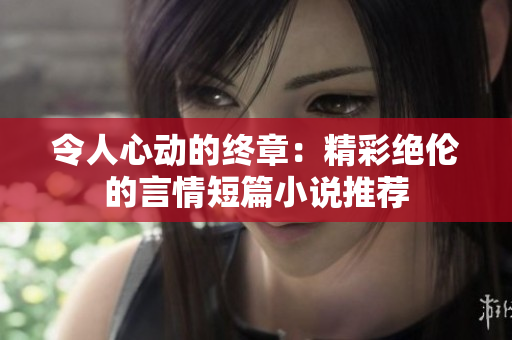 令人心动的终章：精彩绝伦的言情短篇小说推荐