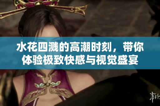 水花四溅的高潮时刻，带你体验极致快感与视觉盛宴
