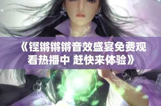 《铿锵锵锵音效盛宴免费观看热播中 赶快来体验》