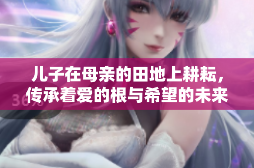 儿子在母亲的田地上耕耘，传承着爱的根与希望的未来