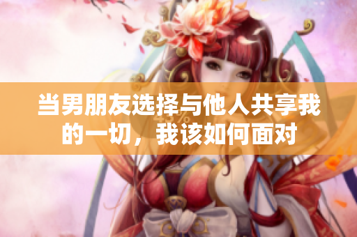 当男朋友选择与他人共享我的一切，我该如何面对