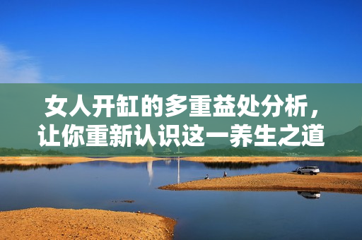 女人开缸的多重益处分析，让你重新认识这一养生之道