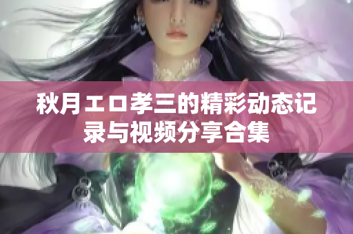 秋月エロ孝三的精彩动态记录与视频分享合集