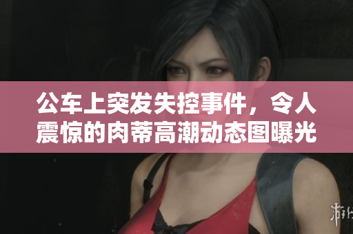 公车上突发失控事件，令人震惊的肉蒂高潮动态图曝光