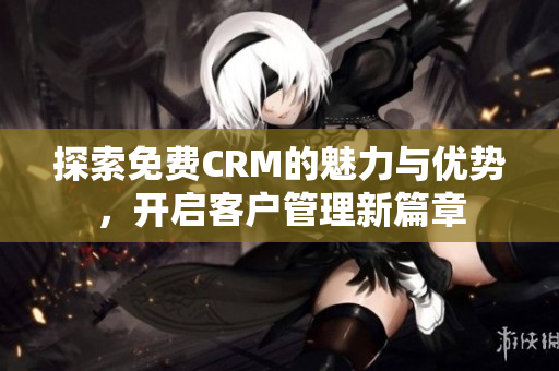 探索免费CRM的魅力与优势，开启客户管理新篇章