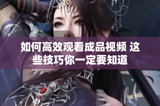 如何高效观看成品视频 这些技巧你一定要知道
