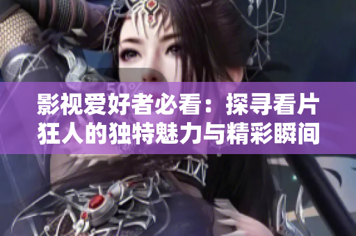 影视爱好者必看：探寻看片狂人的独特魅力与精彩瞬间