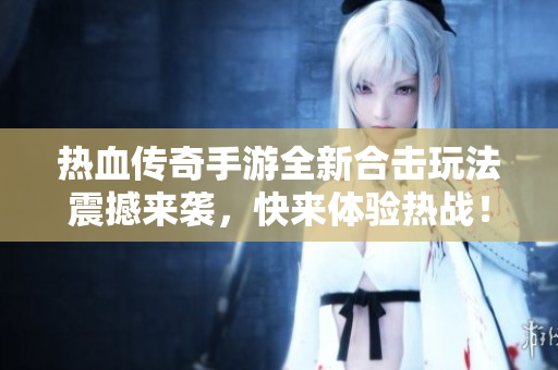 热血传奇手游全新合击玩法震撼来袭，快来体验热战！