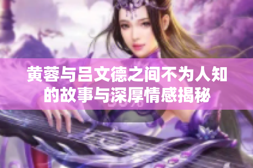 黄蓉与吕文德之间不为人知的故事与深厚情感揭秘