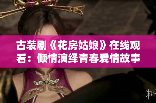 古装剧《花房姑娘》在线观看：倾情演绎青春爱情故事