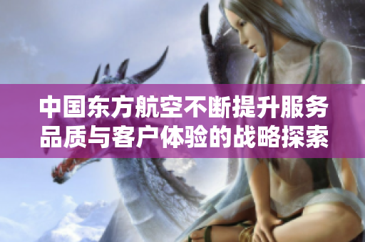 中国东方航空不断提升服务品质与客户体验的战略探索