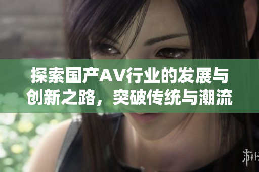探索国产AV行业的发展与创新之路，突破传统与潮流交融