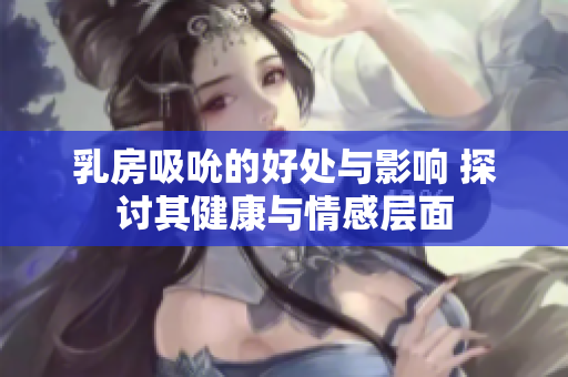 乳房吸吮的好处与影响 探讨其健康与情感层面