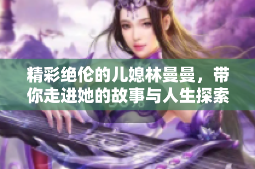 精彩绝伦的儿媳林曼曼，带你走进她的故事与人生探索