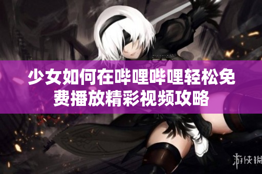 少女如何在哔哩哔哩轻松免费播放精彩视频攻略