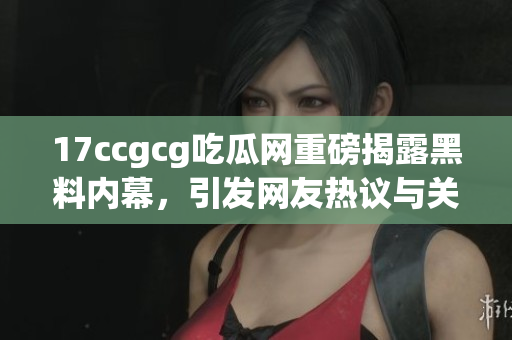 17ccgcg吃瓜网重磅揭露黑料内幕，引发网友热议与关注