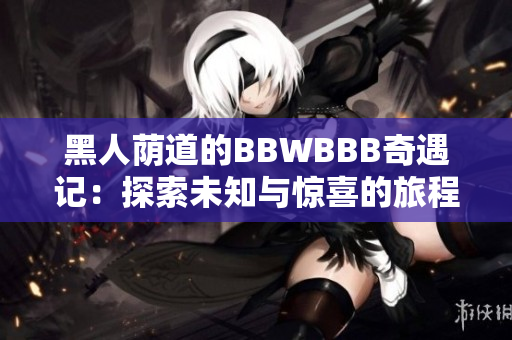 黑人荫道的BBWBBB奇遇记：探索未知与惊喜的旅程