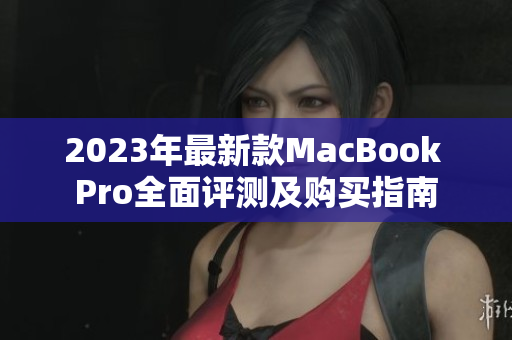 2023年最新款MacBook Pro全面评测及购买指南