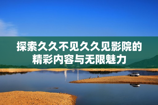 探索久久不见久久见影院的精彩内容与无限魅力