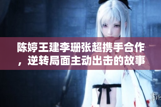 陈婷王建李珊张超携手合作，逆转局面主动出击的故事