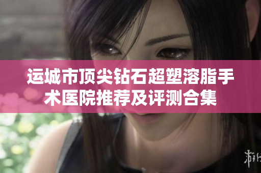 运城市顶尖钻石超塑溶脂手术医院推荐及评测合集