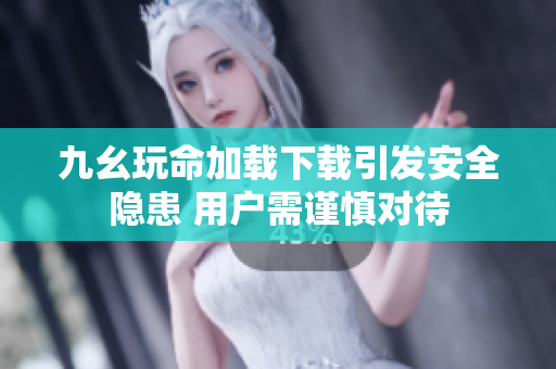 九幺玩命加载下载引发安全隐患 用户需谨慎对待
