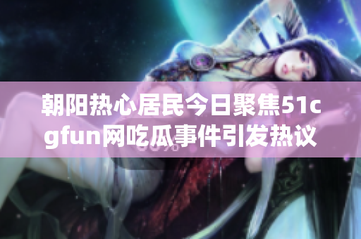 朝阳热心居民今日聚焦51cgfun网吃瓜事件引发热议
