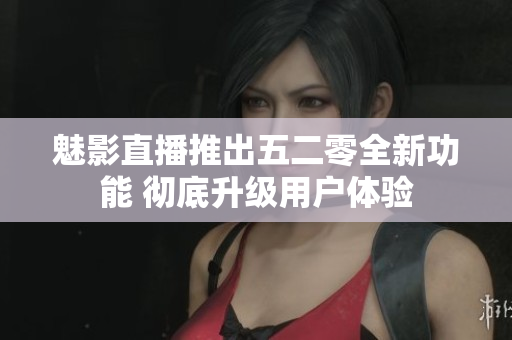 魅影直播推出五二零全新功能 彻底升级用户体验
