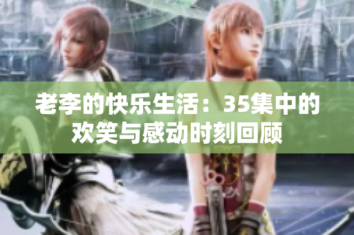 老李的快乐生活：35集中的欢笑与感动时刻回顾