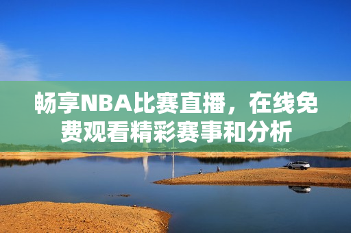 畅享NBA比赛直播，在线免费观看精彩赛事和分析