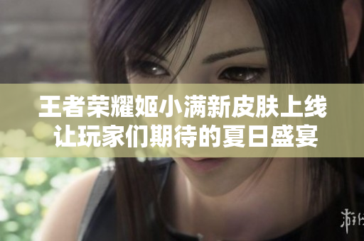 王者荣耀姬小满新皮肤上线 让玩家们期待的夏日盛宴