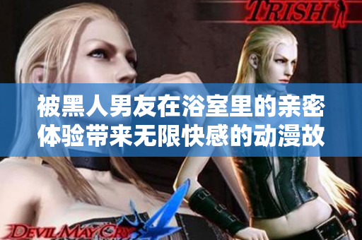 被黑人男友在浴室里的亲密体验带来无限快感的动漫故事