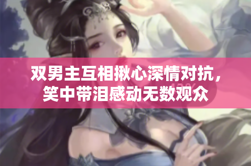 双男主互相揪心深情对抗，笑中带泪感动无数观众