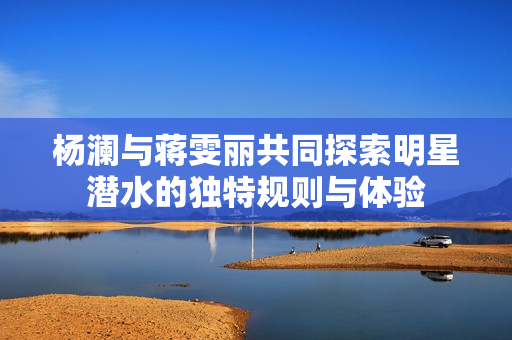 杨澜与蒋雯丽共同探索明星潜水的独特规则与体验