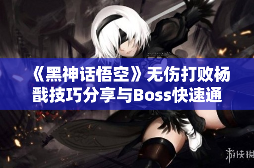 《黑神话悟空》无伤打败杨戬技巧分享与Boss快速通关策略解析