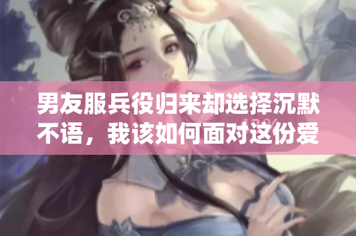 男友服兵役归来却选择沉默不语，我该如何面对这份爱情